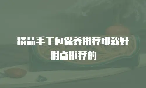 精品手工包保养推荐哪款好用点推荐的