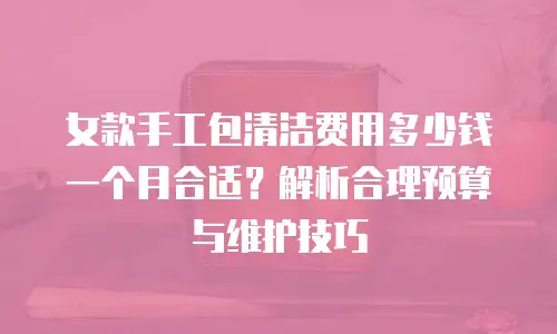 女款手工包清洁费用多少钱一个月合适？解析合理预算与维护技巧