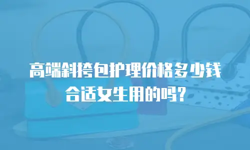 高端斜挎包护理价格多少钱合适女生用的吗？