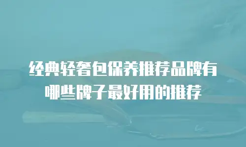 经典轻奢包保养推荐品牌有哪些牌子最好用的推荐