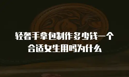 轻奢手拿包制作多少钱一个合适女生用吗为什么