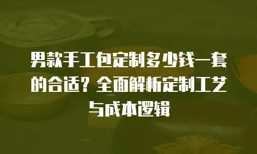男款手工包定制多少钱一套的合适？全面解析定制工艺与成本逻辑
