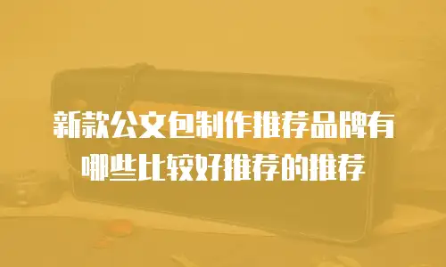 新款公文包制作推荐品牌有哪些比较好推荐的推荐