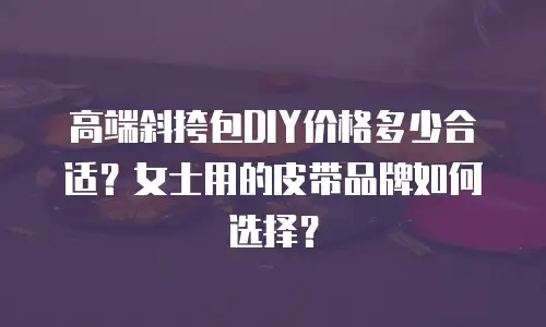 高端斜挎包DIY价格多少合适？女士用的皮带品牌如何选择？