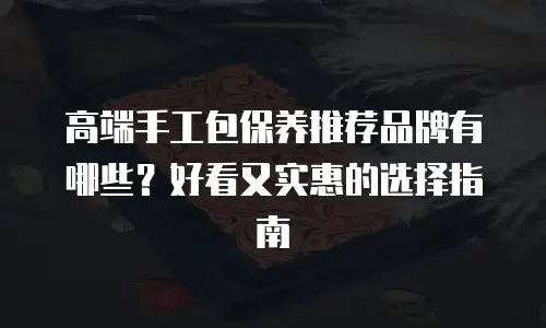 高端手工包保养推荐品牌有哪些？好看又实惠的选择指南