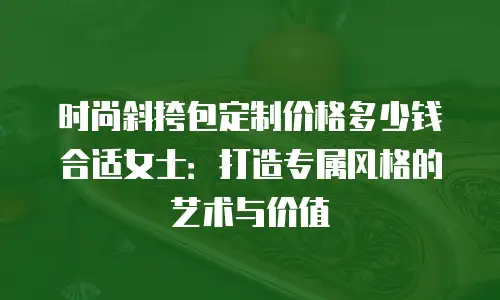 时尚斜挎包定制价格多少钱合适女士：打造专属风格的艺术与价值