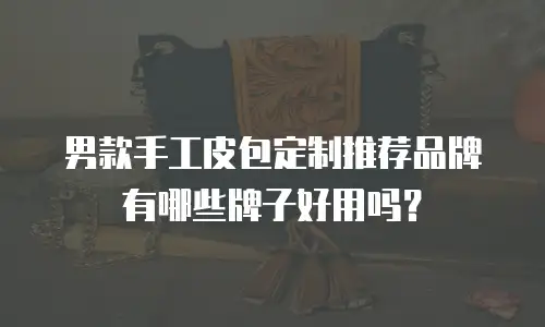 男款手工皮包定制推荐品牌有哪些牌子好用吗？