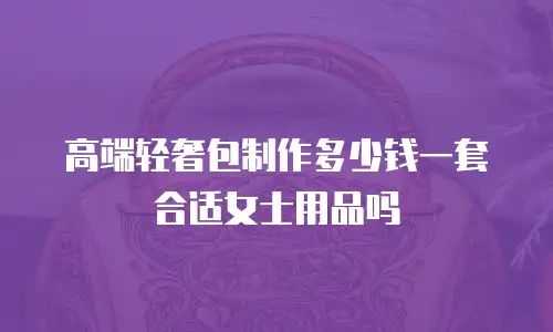 高端轻奢包制作多少钱一套合适女士用品吗