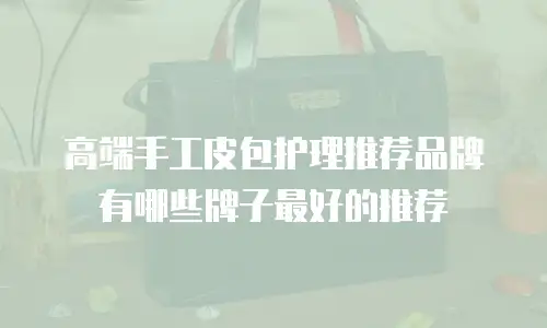 高端手工皮包护理推荐品牌有哪些牌子最好的推荐