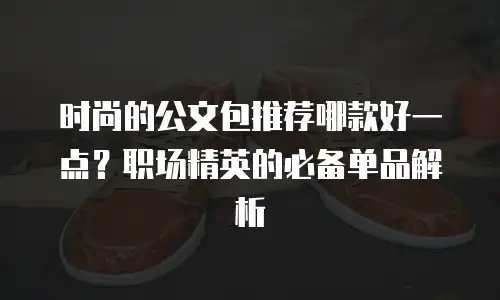 时尚的公文包推荐哪款好一点？职场精英的必备单品解析