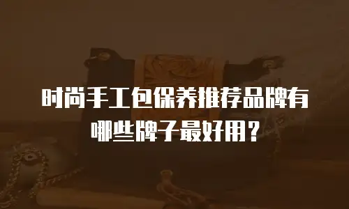 时尚手工包保养推荐品牌有哪些牌子最好用？