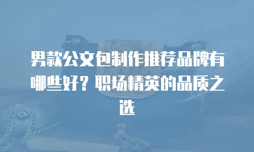 男款公文包制作推荐品牌有哪些好？职场精英的品质之选