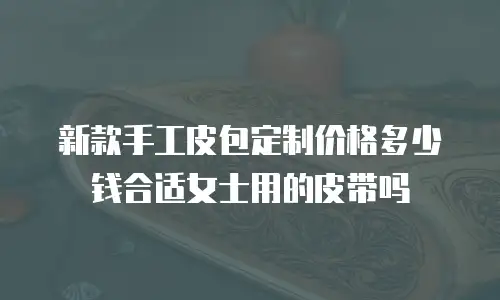 新款手工皮包定制价格多少钱合适女士用的皮带吗