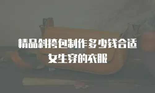 精品斜挎包制作多少钱合适女生穿的衣服