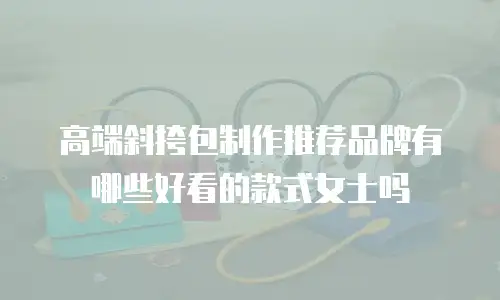 高端斜挎包制作推荐品牌有哪些好看的款式女士吗