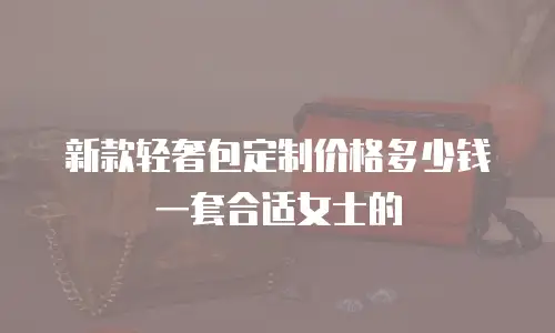 新款轻奢包定制价格多少钱一套合适女士的