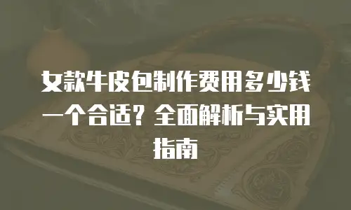 女款牛皮包制作费用多少钱一个合适？全面解析与实用指南