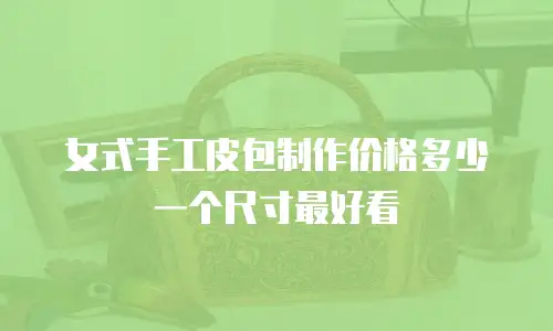 女式手工皮包制作价格多少一个尺寸最好看