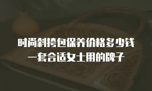 时尚斜挎包保养价格多少钱一套合适女士用的牌子