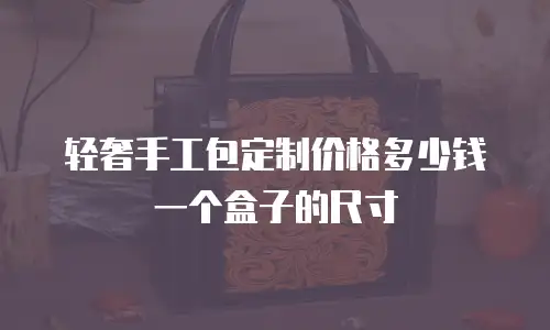 轻奢手工包定制价格多少钱一个盒子的尺寸