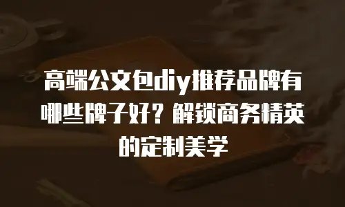 高端公文包diy推荐品牌有哪些牌子好？解锁商务精英的定制美学