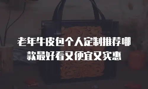 老年牛皮包个人定制推荐哪款最好看又便宜又实惠