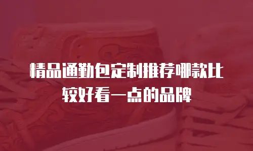 精品通勤包定制推荐哪款比较好看一点的品牌