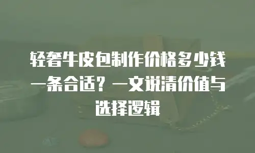 轻奢牛皮包制作价格多少钱一条合适？一文说清价值与选择逻辑