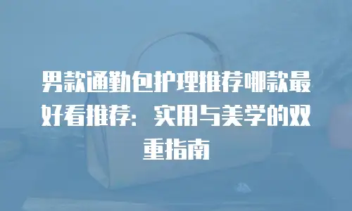 男款通勤包护理推荐哪款最好看推荐：实用与美学的双重指南