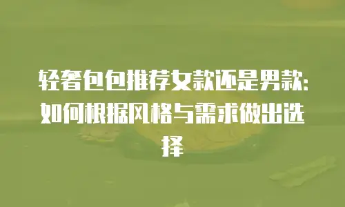 轻奢包包推荐女款还是男款：如何根据风格与需求做出选择