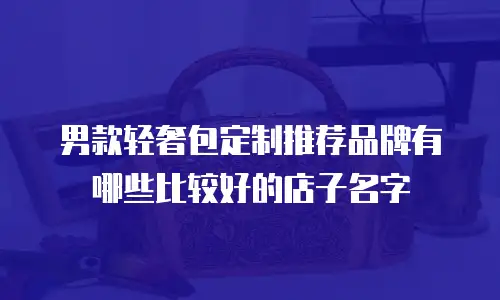 男款轻奢包定制推荐品牌有哪些比较好的店子名字