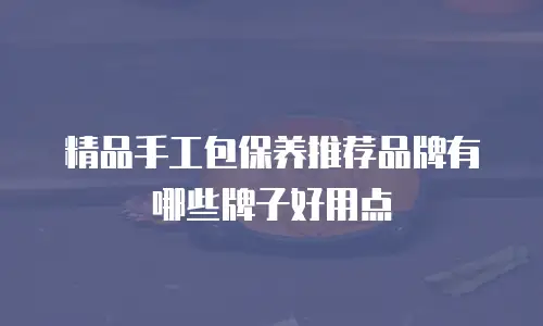 精品手工包保养推荐品牌有哪些牌子好用点