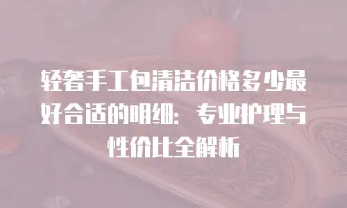 轻奢手工包清洁价格多少最好合适的明细：专业护理与性价比全解析