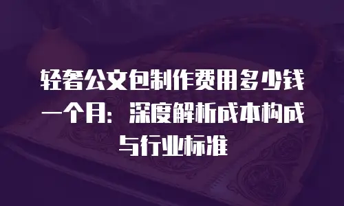 轻奢公文包制作费用多少钱一个月：深度解析成本构成与行业标准