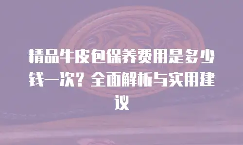 精品牛皮包保养费用是多少钱一次？全面解析与实用建议