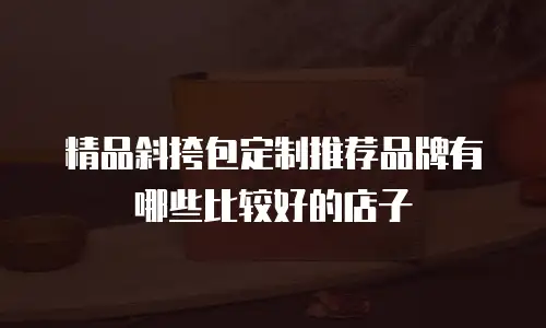 精品斜挎包定制推荐品牌有哪些比较好的店子