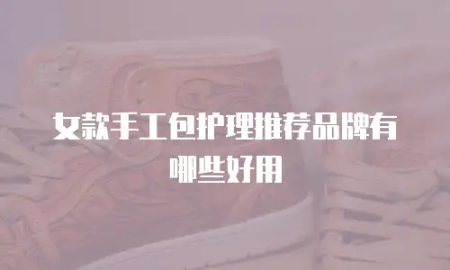 女款手工包护理推荐品牌有哪些好用