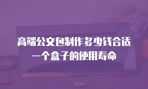 高端公文包制作多少钱合适一个盒子的使用寿命