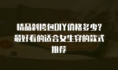 精品斜挎包DIY价格多少？最好看的适合女生穿的款式推荐