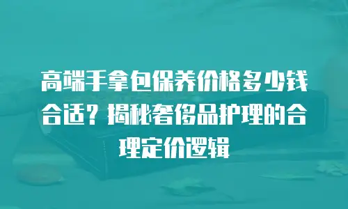 高端手拿包保养价格多少钱合适？揭秘奢侈品护理的合理定价逻辑