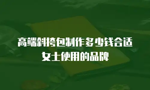 高端斜挎包制作多少钱合适女士使用的品牌