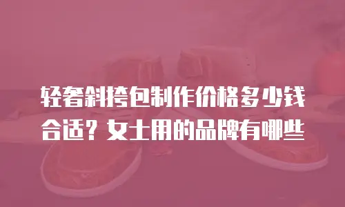 轻奢斜挎包制作价格多少钱合适？女士用的品牌有哪些