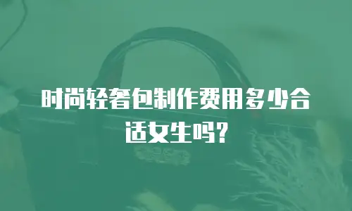 时尚轻奢包制作费用多少合适女生吗？