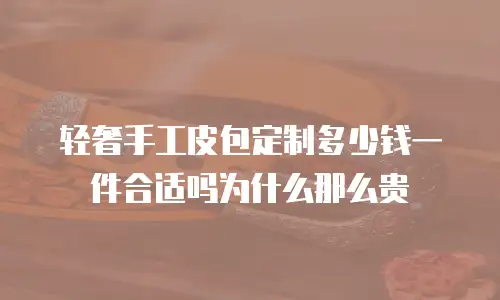 轻奢手工皮包定制多少钱一件合适吗为什么那么贵