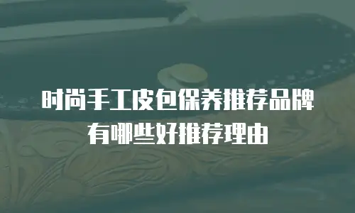 时尚手工皮包保养推荐品牌有哪些好推荐理由