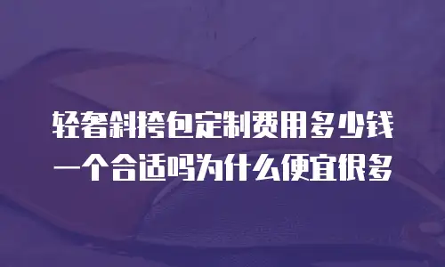 轻奢斜挎包定制费用多少钱一个合适吗为什么便宜很多