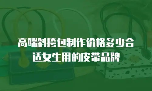 高端斜挎包制作价格多少合适女生用的皮带品牌
