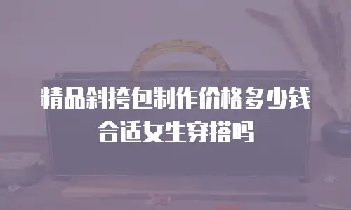 精品斜挎包制作价格多少钱合适女生穿搭吗