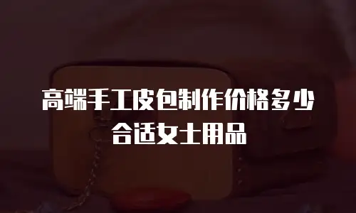 高端手工皮包制作价格多少合适女士用品