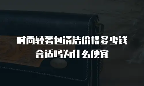 时尚轻奢包清洁价格多少钱合适吗为什么便宜
